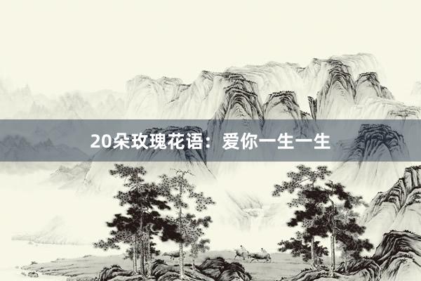 20朵玫瑰花语：爱你一生一生
